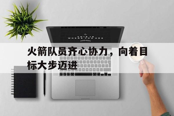 开云体育app-包含火箭队员齐心协力，向着目标大步迈进的词条